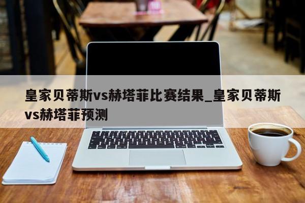 皇家贝蒂斯vs赫塔菲比赛结果_皇家贝蒂斯vs赫塔菲预测