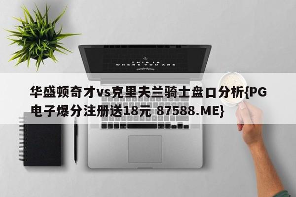 华盛顿奇才vs克里夫兰骑士盘口分析{PG电子爆分注册送18元 87588.ME}