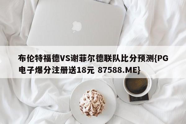 布伦特福德VS谢菲尔德联队比分预测{PG电子爆分注册送18元 87588.ME}