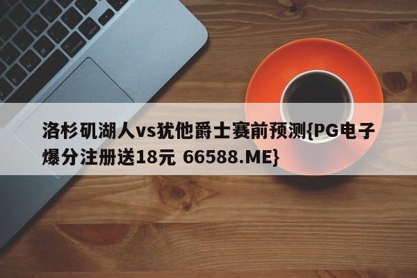 洛杉矶湖人vs犹他爵士赛前预测{PG电子爆分注册送18元 66588.ME}