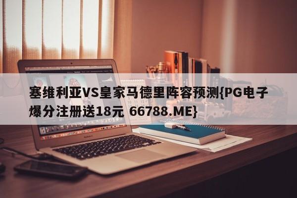 塞维利亚VS皇家马德里阵容预测{PG电子爆分注册送18元 66788.ME}