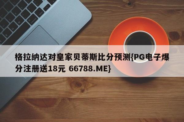 格拉纳达对皇家贝蒂斯比分预测{PG电子爆分注册送18元 66788.ME}