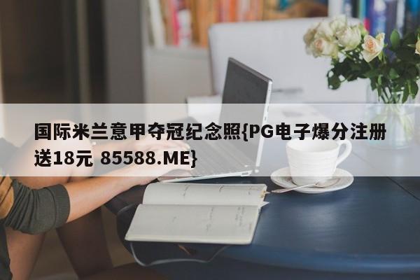 国际米兰意甲夺冠纪念照{PG电子爆分注册送18元 85588.ME}
