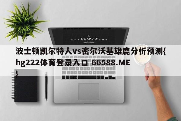 波士顿凯尔特人vs密尔沃基雄鹿分析预测{hg222体育登录入口 66588.ME}