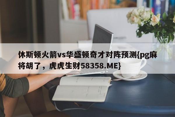 休斯顿火箭vs华盛顿奇才对阵预测{pg麻将胡了,虎虎生财58358.ME}