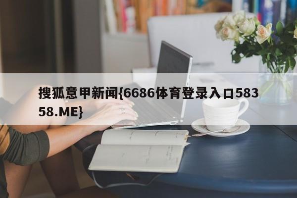 搜狐意甲新闻{6686体育登录入口58358.ME}