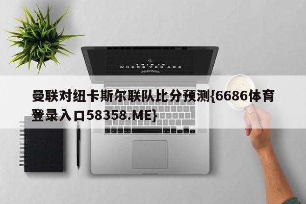 曼联对纽卡斯尔联队比分预测{6686体育登录入口58358.ME}