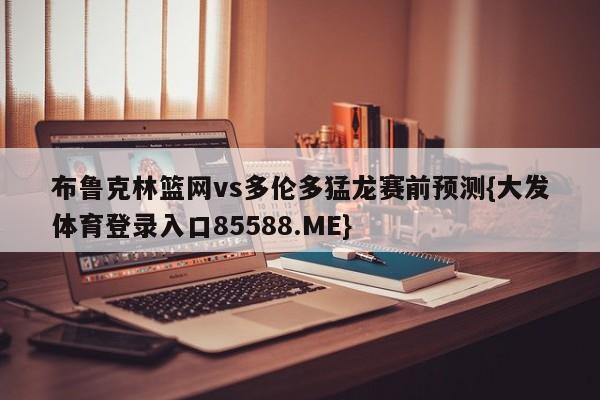布鲁克林篮网vs多伦多猛龙赛前预测{大发体育登录入口85588.ME}