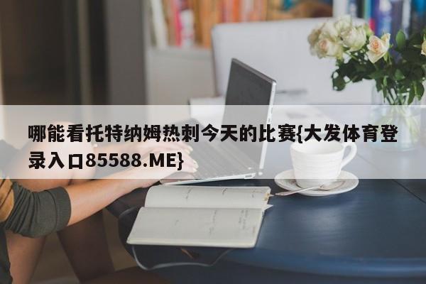 哪能看托特纳姆热刺今天的比赛{大发体育登录入口85588.ME}