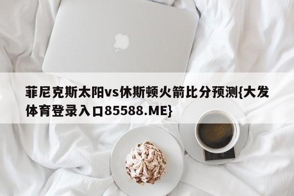 菲尼克斯太阳vs休斯顿火箭比分预测{大发体育登录入口85588.ME}
