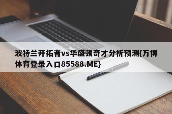 波特兰开拓者vs华盛顿奇才分析预测{万博体育登录入口85588.ME}