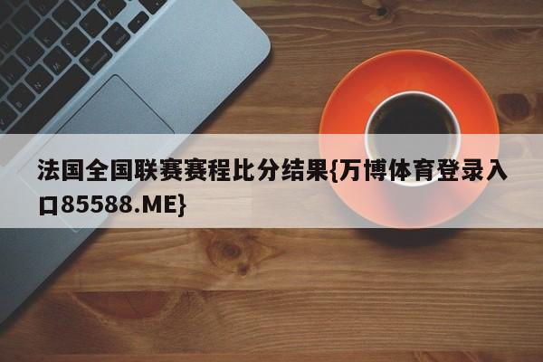 法国全国联赛赛程比分结果{万博体育登录入口85588.ME}