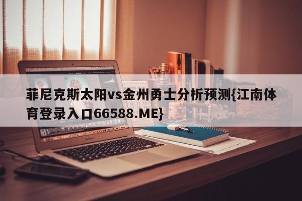 菲尼克斯太阳vs金州勇士分析预测{江南体育登录入口66588.ME}