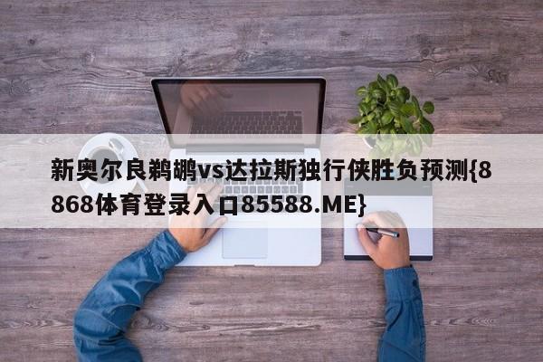 新奥尔良鹈鹕vs达拉斯独行侠胜负预测{8868体育登录入口85588.ME}