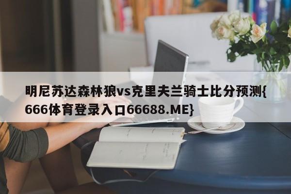 明尼苏达森林狼vs克里夫兰骑士比分预测{666体育登录入口66688.ME}