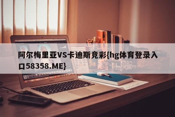 阿尔梅里亚VS卡迪斯竞彩{hg体育登录入口58358.ME}