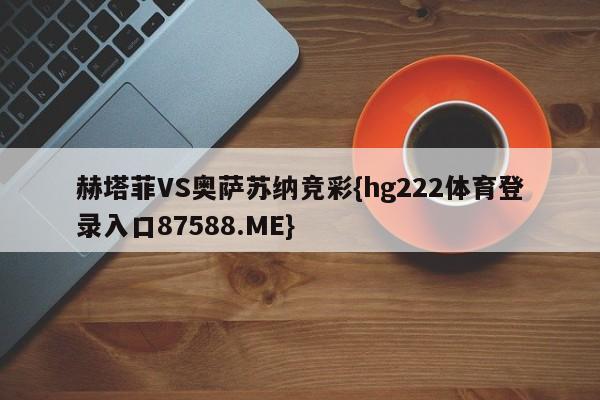 赫塔菲VS奥萨苏纳竞彩{hg222体育登录入口87588.ME}