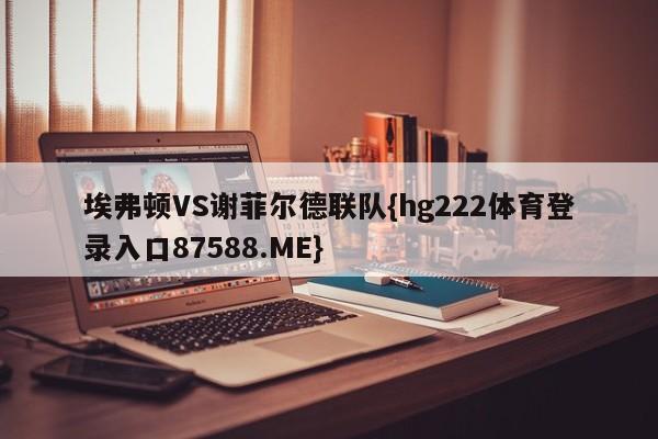 埃弗顿VS谢菲尔德联队{hg222体育登录入口87588.ME}