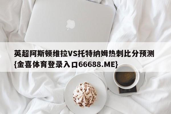 英超阿斯顿维拉VS托特纳姆热刺比分预测 {金喜体育登录入口66688.ME}