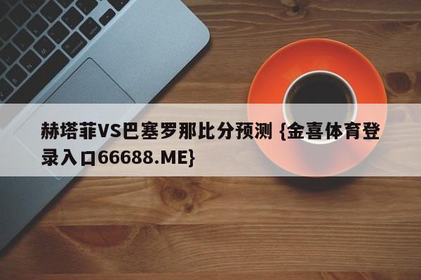 赫塔菲VS巴塞罗那比分预测 {金喜体育登录入口66688.ME}