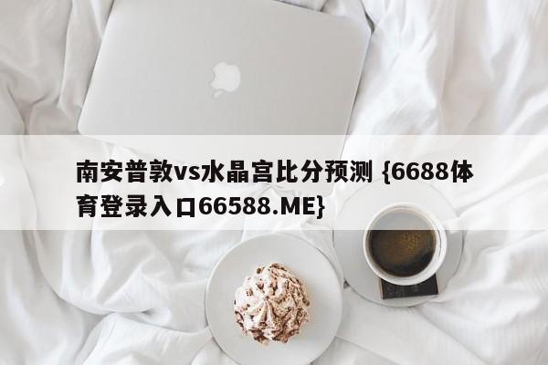 南安普敦vs水晶宫比分预测 {6688体育登录入口66588.ME}