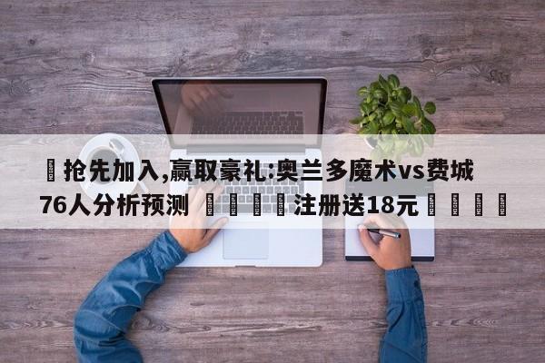 ✅抢先加入,赢取豪礼:奥兰多魔术vs费城76人分析预测 🏆注册送18元🎁