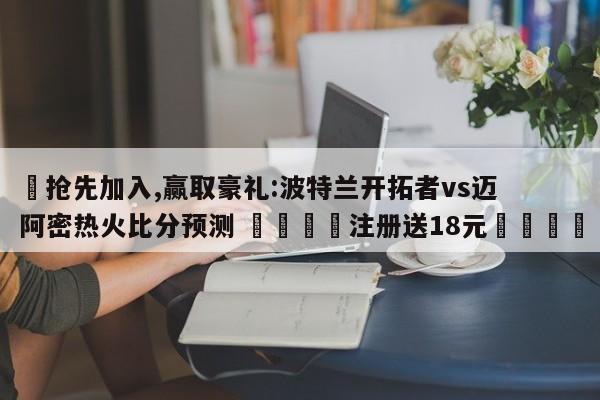 ✅抢先加入,赢取豪礼:波特兰开拓者vs迈阿密热火比分预测 🏆注册送18元🎁