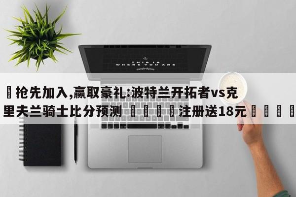 ✅抢先加入,赢取豪礼:波特兰开拓者vs克里夫兰骑士比分预测 🏆注册送18元🎁