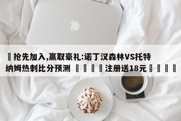 ✅抢先加入,赢取豪礼:诺丁汉森林VS托特纳姆热刺比分预测 🏆注册送18元🎁