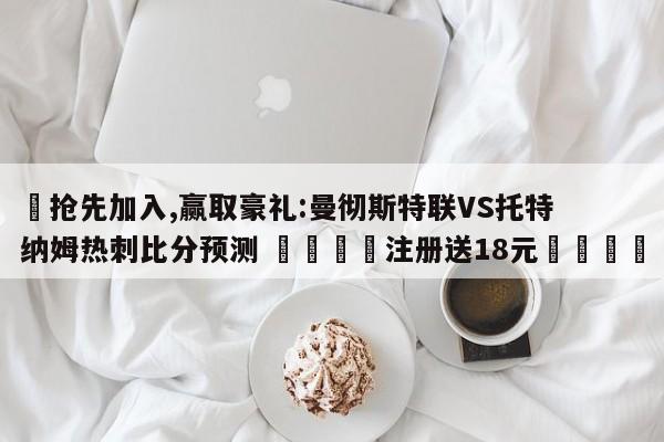 ✅抢先加入,赢取豪礼:曼彻斯特联VS托特纳姆热刺比分预测 🏆注册送18元🎁