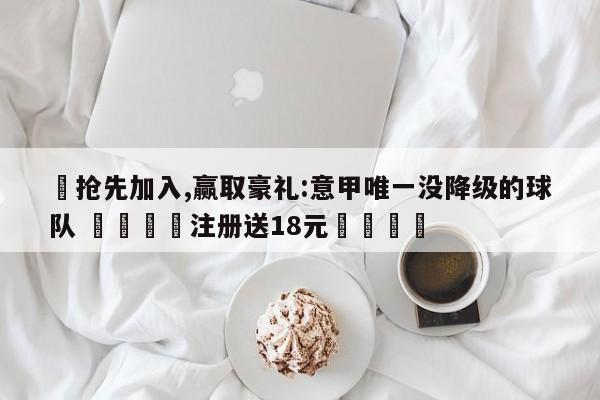 ✅抢先加入,赢取豪礼:意甲唯一没降级的球队 🏆注册送18元🎁