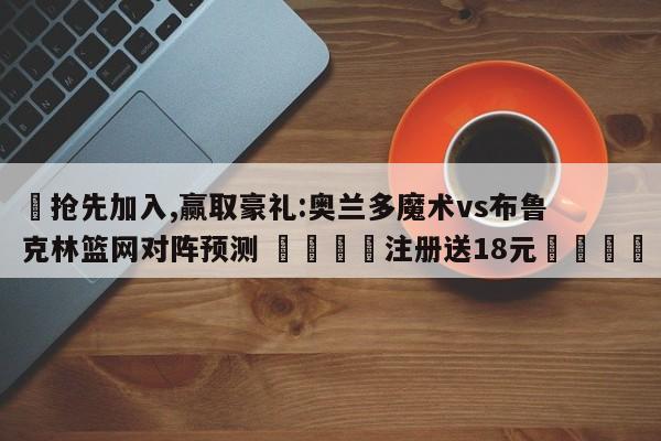 ✅抢先加入,赢取豪礼:奥兰多魔术vs布鲁克林篮网对阵预测 🏆注册送18元🎁