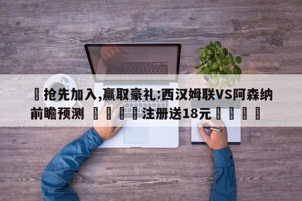 ✅抢先加入,赢取豪礼:西汉姆联VS阿森纳前瞻预测 🏆注册送18元🎁