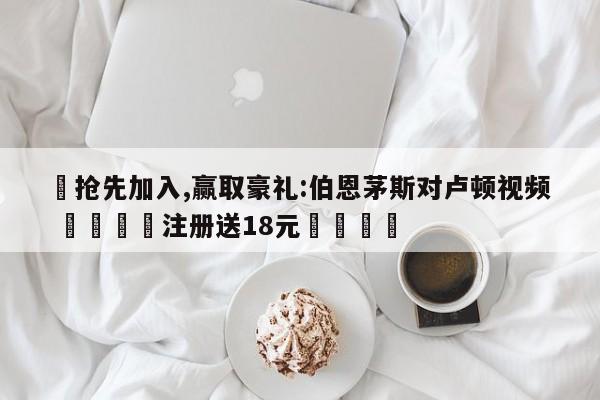 ✅抢先加入,赢取豪礼:伯恩茅斯对卢顿视频 🏆注册送18元🎁