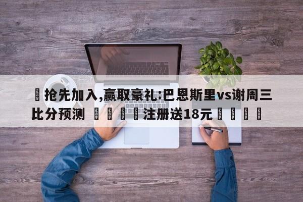 ✅抢先加入,赢取豪礼:巴恩斯里vs谢周三比分预测 🏆注册送18元🎁