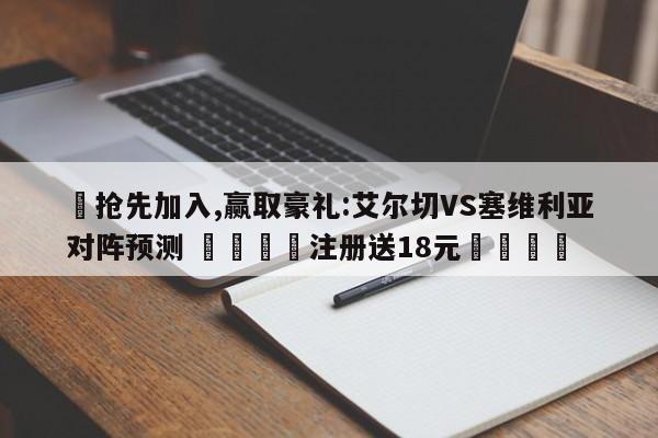 ✅抢先加入,赢取豪礼:艾尔切VS塞维利亚对阵预测 🏆注册送18元🎁
