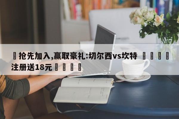 ✅抢先加入,赢取豪礼:切尔西vs坎特 🏆注册送18元🎁