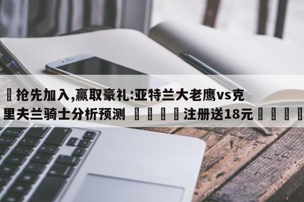 ✅抢先加入,赢取豪礼:亚特兰大老鹰vs克里夫兰骑士分析预测 🏆注册送18元🎁
