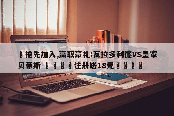 ✅抢先加入,赢取豪礼:瓦拉多利德VS皇家贝蒂斯 🏆注册送18元🎁