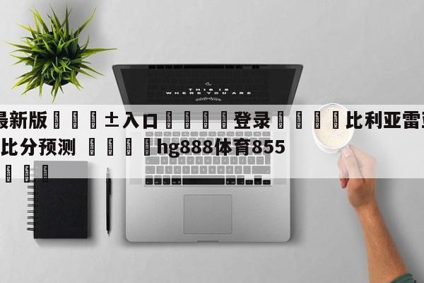🥀最新版🎱入口🐔登录🚭比利亚雷亚尔VS马德里竞技比分预测 🏆hg888体育85588.ME🎁