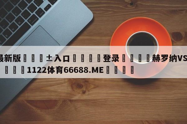 🥀最新版🎱入口🐔登录🚭赫罗纳VS赫塔菲比分预测 🏆1122体育66688.ME🎁