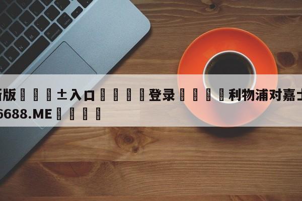 🥀最新版🎱入口🐔登录🚭利物浦对嘉士伯 🏆1122体育66688.ME🎁