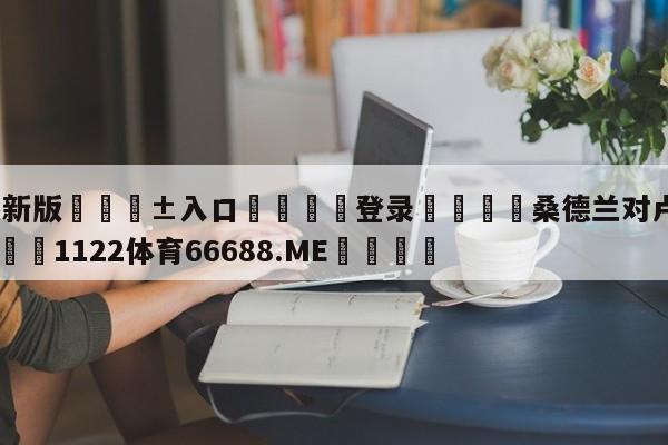 🥀最新版🎱入口🐔登录🚭桑德兰对卢顿的比分预测 🏆1122体育66688.ME🎁