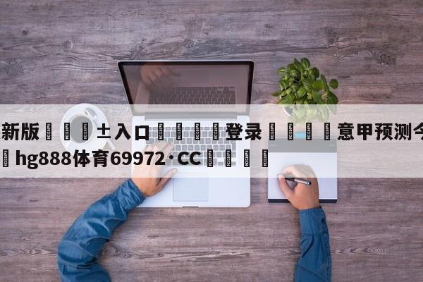 🥀最新版🎱入口🐔登录🚭意甲预测今日推荐最新 🏆hg888体育69972·CC🎁