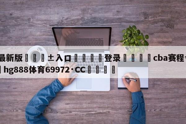 🥀最新版🎱入口🐔登录🚭cba赛程今晚直播 🏆hg888体育69972·CC🎁