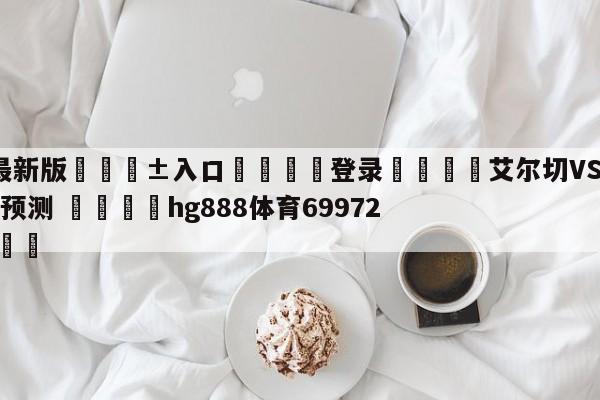 🥀最新版🎱入口🐔登录🚭艾尔切VS毕尔巴鄂竞技赛前预测 🏆hg888体育69972·CC🎁