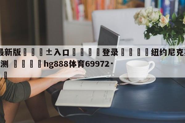 🥀最新版🎱入口🐔登录🚭纽约尼克斯vs多伦多猛龙预测 🏆hg888体育69972·CC🎁