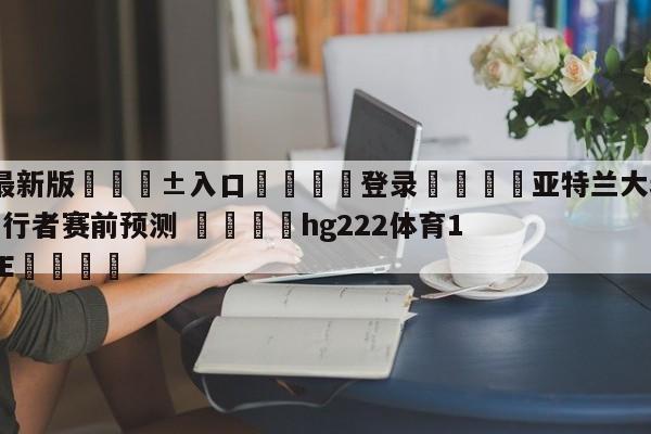 🥀最新版🎱入口🐔登录🚭亚特兰大老鹰vs印第安纳步行者赛前预测 🏆hg222体育16558·ME🎁
