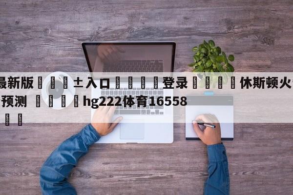 🥀最新版🎱入口🐔登录🚭休斯顿火箭vs犹他爵士比分预测 🏆hg222体育16558·ME🎁