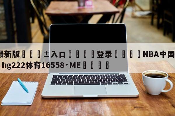 🥀最新版🎱入口🐔登录🚭NBA中国官方网站 🏆hg222体育16558·ME🎁